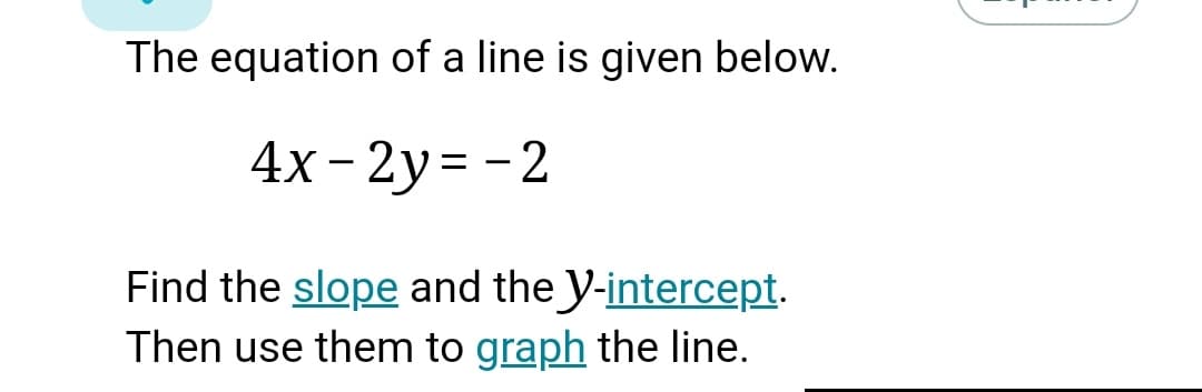 The equation of a line is given below.
4x- 2y= - 2
Find the slope and the y-intercept.
Then use them to graph the line.
