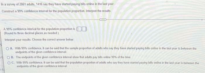 In a survey of 2861 adults, 1416 say they have started paying bills online in the last year.
Construct a 99% confidence interval for the population proportion. Interpret the results.
A 99% confidence interval for the population proportion is (OD
(Round to three decimal places as needed)
Interpret your results. Choose the correct answer below
O A. With 99% confidence, It can be said that the sample proportion of adults who say they have started paying bils online in the last year is between the
endpoints of the given confidence interval
B. The endpoints of the given confidence interval show that adults pay bills online 99% of the time.
OC. With 99% confidence, it can be said that the population proportion of adults who say they have started paying bills online in the last year is between the
endpoints of the given confidence interval
