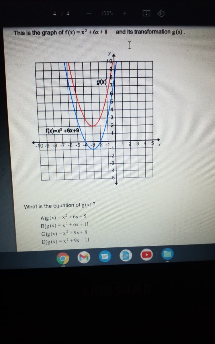 100%
This is the graph of f(x) = x2 +6x + 8
and its transformation g (x).
y
10.
g(x)
3
f(x)=x? +6x+8
10 -9 -8 -7 -6 -5
-4 -8 2
-2
-4
-6
What is the equation of g(x)?
A)g (x) = x² + 6x + 5
B)g (x) = x2 + 6x + 11
C)g (x) = x2 +9x+ 8
D)g (x) = x2 +9x + 11
