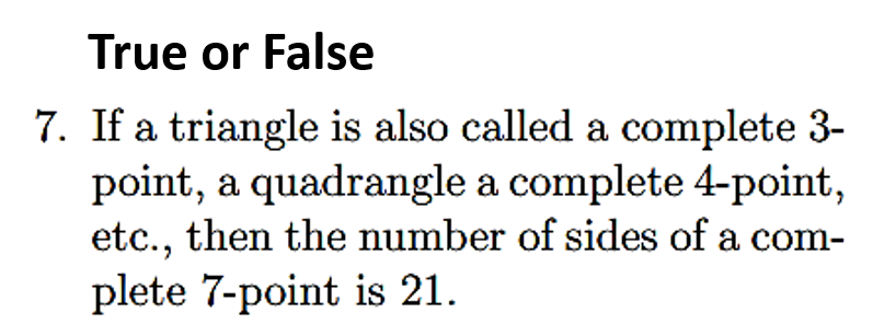 7. If a triangle is also called a complete 3-
point, a quadrangle a complete 4-point,
etc., then the number of sides of a com-
plete 7-point is 21.