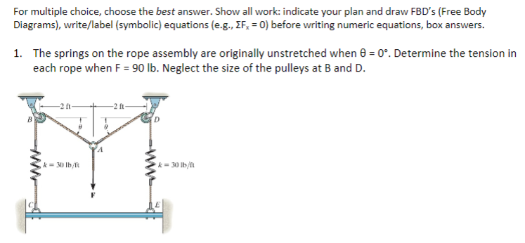For multiple choice, choose the best answer. Show all work: indicate your plan and draw FBD's (Free Body
Diagrams), write/label (symbolic) equations (e.g., EF, = 0) before writing numeric equations, box answers.
1. The springs on the rope assembly are originally unstretched when 0 = 0°. Determine the tension in
each rope when F = 90 lb. Neglect the size of the pulleys at B and D.
B
-2 ft-
9
k= 30 lb/ft
9
-2 ft-
k=30 lb/ft