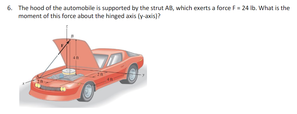 6. The hood of the automobile is supported by the strut AB, which exerts a force F = 24 lb. What is the
moment of this force about the hinged axis (y-axis)?
B
4 ft
2 ft
4 ft
y