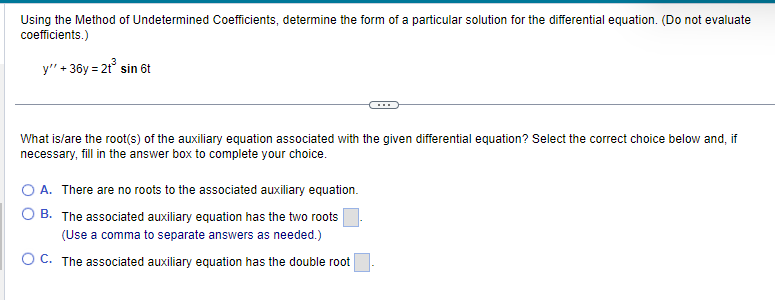 Using the Method of Undetermined Coefficients, determine the form of a particular solution for the differential equation. (Do not evaluate
coefficients.)
y" + 36y= 2t³ sin 6t
What is/are the root(s) of the auxiliary equation associated with the given differential equation? Select the correct choice below and, if
necessary, fill in the answer box to complete your choice.
O A. There are no roots to the associated auxiliary equation.
B. The associated auxiliary equation has the two roots
(Use a comma to separate answers as needed.)
OC. The associated auxiliary equation has the double root