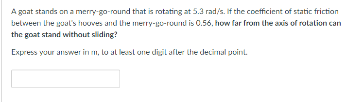 A goat stands on a merry-go-round that is rotating at 5.3 rad/s. If the coefficient of static friction
between the goat's hooves and the merry-go-round is 0.56, how far from the axis of rotation can
the goat stand without sliding?
Express your answer in m, to at least one digit after the decimal point.