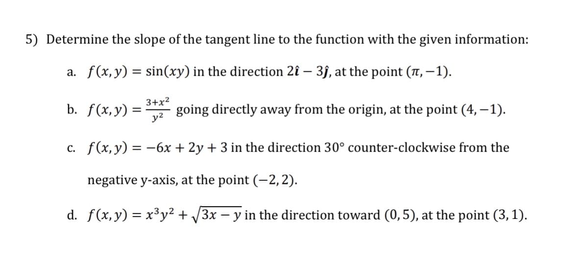 5) Determine the slope of the tangent line to the function with the given information:
a. f(x, y) = sin(xy) in the direction 2î - 3ĵ, at the point (, -1).
b. f(x, y) =
3+x²
y²
going directly away from the origin, at the point (4,−1).
c. f(x, y) = -6x + 2y + 3 in the direction 30° counter-clockwise from the
negative y-axis, at the point (-2,2).
d. f(x, y) = x³y² + √3x − y in the direction toward (0,5), at the point (3, 1).