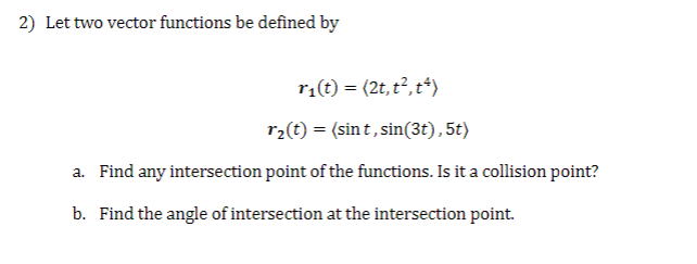 2) Let two vector functions be defined by
r₁(t) = (2t, t², t²)
r₂(t) = (sint, sin(3t), 5t)
a. Find any intersection point of the functions. Is it a collision point?
b. Find the angle of intersection at the intersection point.