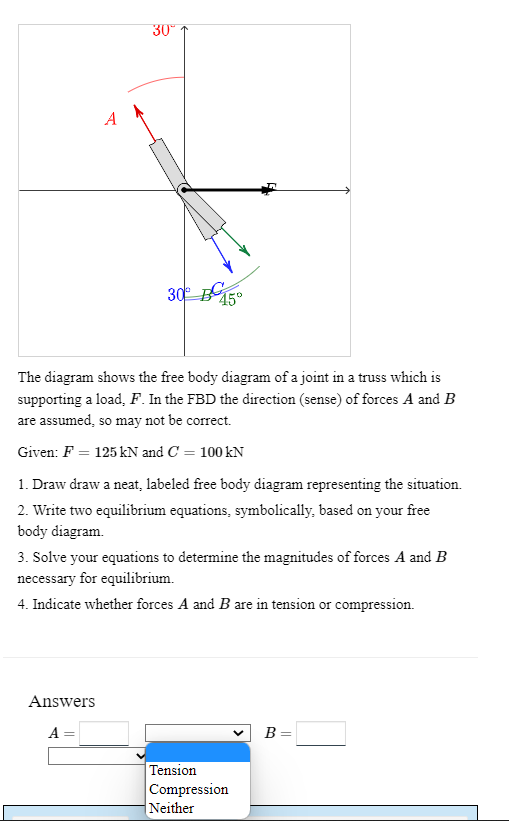 A
30⁰
30⁰
Answers
A
45°
The diagram shows the free body diagram of a joint in a truss which is
supporting a load, F. In the FBD the direction (sense) of forces A and B
are assumed, so may not be correct.
Given: F = 125 kN and C = 100 kN
1. Draw draw a neat, labeled free body diagram representing the situation.
2. Write two equilibrium equations, symbolically, based on your free
body diagram.
3. Solve your equations to determine the magnitudes of forces A and B
necessary for equilibrium.
4. Indicate whether forces A and B are in tension or compression.
Tension
Compression
Neither
B