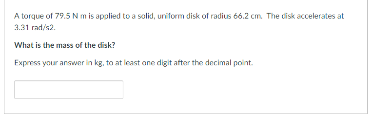 A torque of 79.5 N m is applied to a solid, uniform disk of radius 66.2 cm. The disk accelerates at
3.31 rad/s2.
What is the mass of the disk?
Express your answer in kg, to at least one digit after the decimal point.