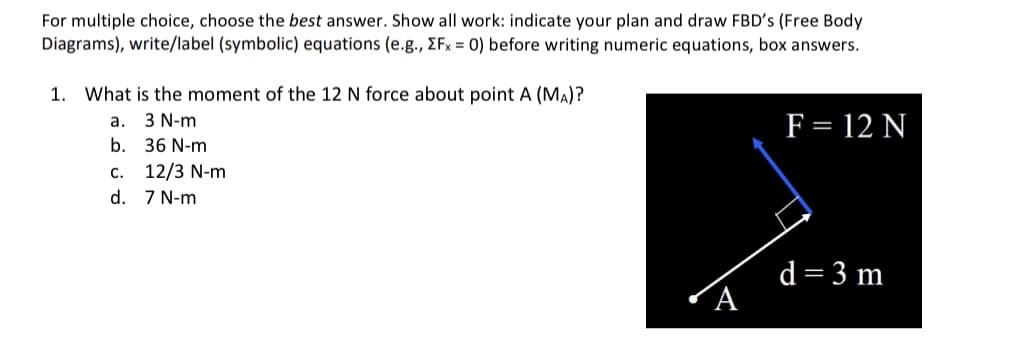 For multiple choice, choose the best answer. Show all work: indicate your plan and draw FBD's (Free Body
Diagrams), write/label (symbolic) equations (e.g., ZFx = 0) before writing numeric equations, box answers.
1. What is the moment of the 12 N force about point A (MA)?
3 N-m
36 N-m
a.
b.
C. 12/3 N-m
d.
7 N-m
F = 12 N
d = 3 m