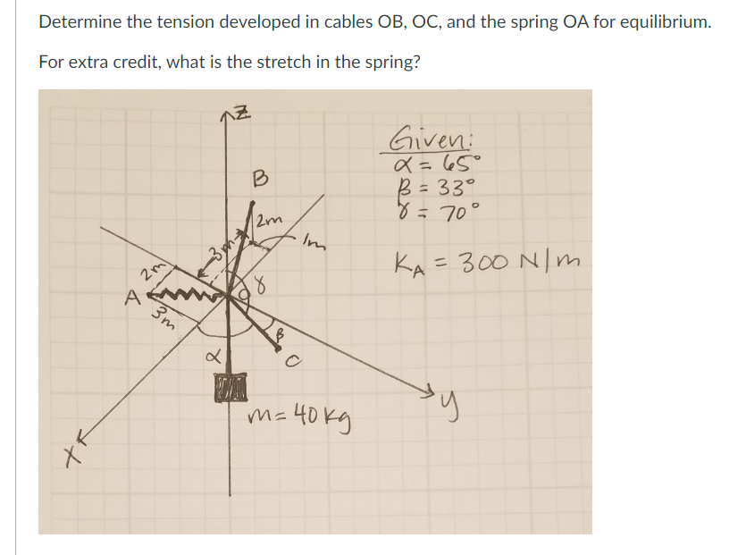 Determine the tension developed in cables OB, OC, and the spring OA for equilibrium.
For extra credit, what is the stretch in the spring?
X
2ml
A
3m
&
x
Z
C
CI
B
2m
8
Im
O
"m= 40kg
Given:
x = 65°
B = 33°
8 = 70°
KA = 300 N/m
y