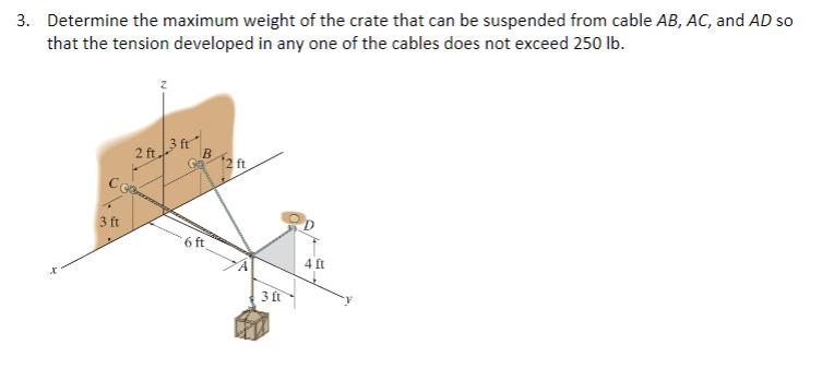 3. Determine the maximum weight of the crate that can be suspended from cable AB, AC, and AD so
that the tension developed in any one of the cables does not exceed 250 lb.
3 ft
2 ft 3 ft
B
6 ft
12 ft
3 ft