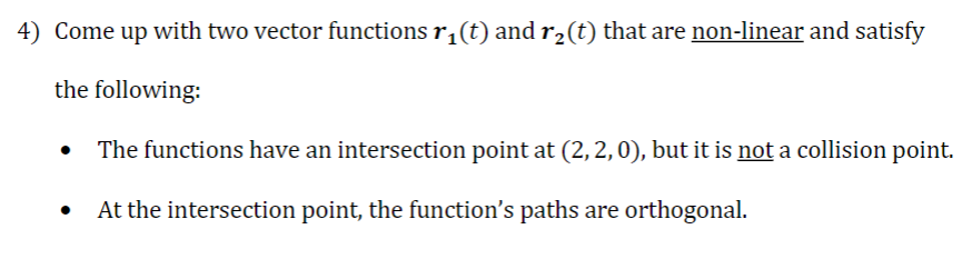 4) Come up with two vector functions r₁(t) and r₂(t) that are non-linear and satisfy
the following:
The functions have an intersection point at (2, 2, 0), but it is not a collision point.
At the intersection point, the function's paths are orthogonal.