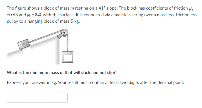 The figure shows a block of mass m resting on a 41° slope. The block has coefficients of friction μg
=0.68 and μk=0.45 with the surface. It is connected via a massless string over a massless, frictionless
pulley to a hanging block of mass 5 kg.
What is the minimum mass m that will stick and not slip?
Express your answer in kg. Your result must contain at least two digits after the decimal point.