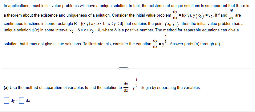 In applications, most initial value problems will have a unique solution. In fact, the existence of unique solutions is so important that there is
dy
Əf
a theorem about the existence and uniqueness of a solution. Consider the initial value problem = f(x,y), y(x) = yo. Iff and are
dx
ду
continuous functions in some rectangle R = {(x,y):a<x<b, c<y<d} that contains the point (xo.Yo), then the initial value problem has a
unique solution (x) in some interval x₁ -8<x<xo +8, where ô is a positive number. The method for separable equations can give a
1
dy 3
solution, but it may not give all the solutions. To illustrate this, consider the equation=y. Answer parts (a) through (d).
(a) Use the method of separation of variables to find the solution to
dy =
dx
58
=
1
3
Begin by separating the variables.