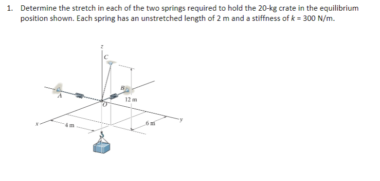 1. Determine the stretch in each of the two springs required to hold the 20-kg crate in the equilibrium
position shown. Each spring has an unstretched length of 2 m and a stiffness of k = 300 N/m.
4m
12 m
6 m