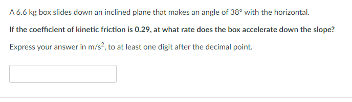 A 6.6 kg box slides down an inclined plane that makes an angle of 38° with the horizontal.
If the coefficient of kinetic friction is 0.29, at what rate does the box accelerate down the slope?
Express your answer in m/s², to at least one digit after the decimal point.