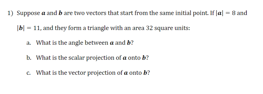 1) Suppose a and b are two vectors that start from the same initial point. If |a| = 8 and
|b| = 11, and they form a triangle with an area 32 square units:
a.
What is the angle between a and b?
b. What is the scalar projection of a onto b?
c. What is the vector projection of a onto b?