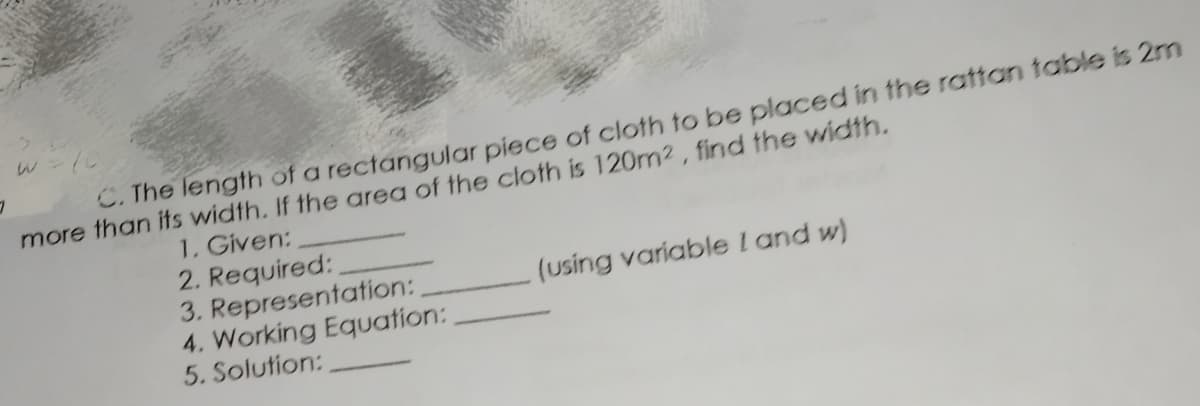 C. The length of a rectangular piece of cloth to be placed in the rattan table is 2m
more than its width. If the area of the cloth is 120m2, find the width.
1. Given:
2. Required:
3. Representation:
4. Working Equation:
5. Solution:
(using variable l and w)
