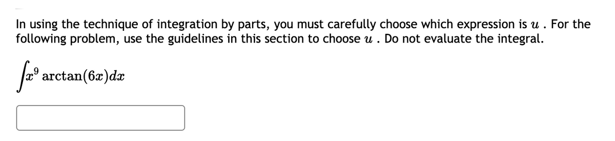 In using the technique of integration by parts, you must carefully choose which expression is u . For the
following problem, use the guidelines in this section to choose u . Do not evaluate the integral.
arctan(6x)dx
