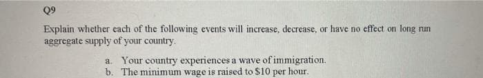 Q9
Explain whether each of the following events will increase, decrease, or have no effect on long run
aggregate supply of your country.
a. Your country experiences a wave of immigration.
b. The minimum wage is raised to $10 per hour.
