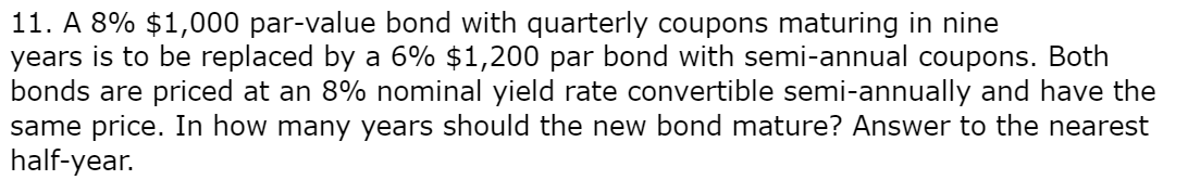 11. A 8% $1,000 par-value bond with quarterly coupons maturing in nine
years is to be replaced by a 6% $1,200 par bond with semi-annual coupons. Both
bonds are priced at an 8% nominal yield rate convertible semi-annually and have the
same price. In how many years should the new bond mature? Answer to the nearest
half-year.
