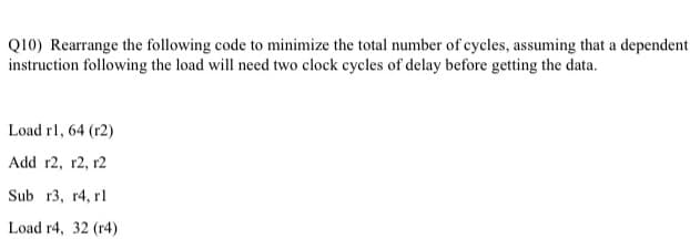 Q10) Rearrange the following code to minimize the total number of cycles, assuming that a dependent
instruction following the load will need two clock cycles of delay before getting the data.
Load rl, 64 (r2)
Add r2, r2, r2
Sub r3, r4, rl
Load r4, 32 (r4)
