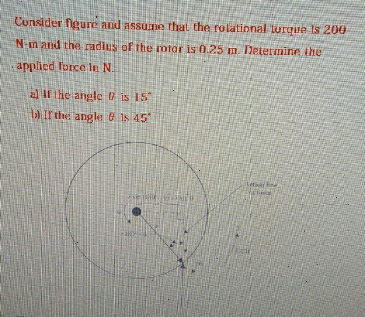 #T
Consider figure and assume that the rotational torque is 200
N-m and the radius of the rotor is 0.25 m. Determine the
applied force in N.
a) If the angle 0 is 15°
b) If the angle 0 is 45°
AIN
sin (180 - 0)=rand
Action line