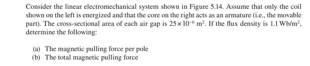 Consider the linear electromechanical system shown in Figure 5.14. Assume that only the coil
shown on the left is energized and that the core on the right acts as an armature (i.e., the movable
part). The cross-sectional area of each air gap is 25 x 10-6 m². If the flux density is 1.1 Wb/m²,
determine the following:
(a) The magnetic pulling force per pole
(b) The total magnetic pulling force