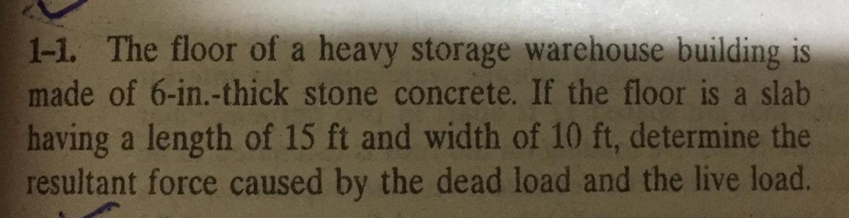 1-1. The floor of a heavy storage warehouse building is
made of 6-in.-thick stone concrete. If the floor is a slab
having a length of 15 ft and width of 10 ft, determine the
resultant force caused by the dead load and the live load.

