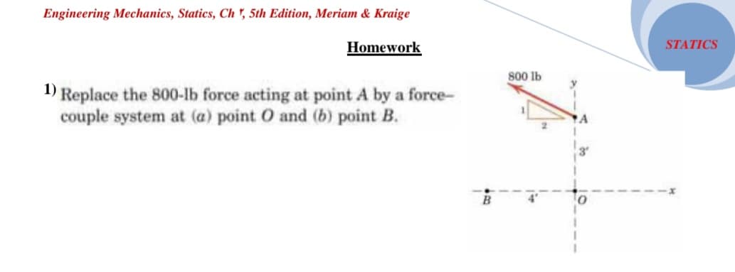 Engineering Mechanics, Statics, Ch ", 5th Edition, Meriam & Kraige
STATICS
Homework
800 lb
1) Replace the 800-lb force acting at point A by a force-
couple system at (a) point O and (b) point B.
