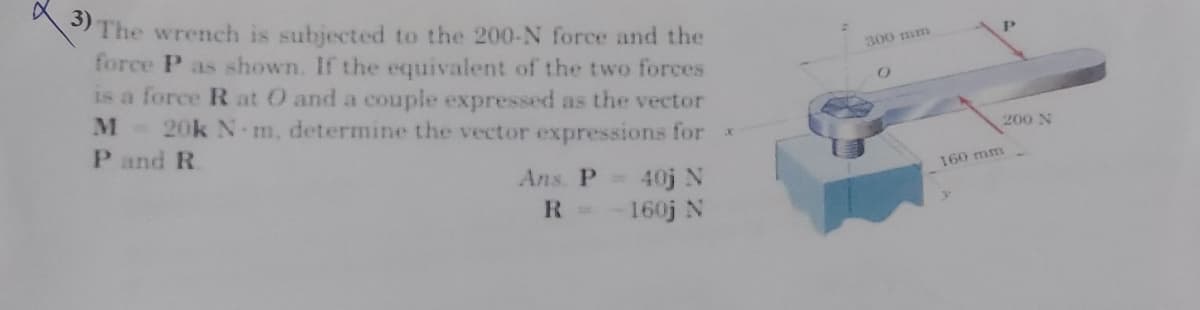The wrench is subjected to the 200-N force and the
force P as shown. If the equivalent of the two forces
is a force R at O and a couple expressed as the vector
M 20k N m, determine the vector expressions for *
P and R
300 mm
200 N
Ans. P 40j N
160 mm
R =
160j N
