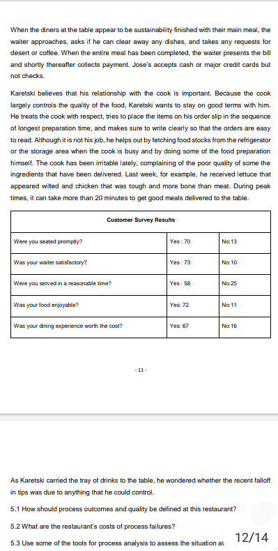 When the diners at the table appear to be sustainability finished with their main meal, the
waiter approaches, asks if he can clear away any dishes, and takes any requests for
desert or coffee. When the entire meal has been completed, the waiter presents the bill
and shortly thereafter collects payment. Jose's accepts cash or major credit cards but
not checks.
Karetski believes that his relationship with the cook is important. Because the cook
largely controls the quality of the food, Karetski wants to stay on good terms with him.
He treats the cook with respect, tries to place the items on his order slip in the sequence
of longest preparation time, and makes sure to write clearly so that the orders are easy
to read. Although it is not his job, he helps out by fetching food stocks from the refrigerator
or the storage area when the cook is busy and by doing some of the food preparation
himself. The cook has been irritable lately, complaining of the poor quality of some the
ingredients that have been delivered. Last week, for example, he received lettuce that
appeared wilted and chicken that was tough and more bone than meat. During peak
times, it can take more than 20 minutes to get good meals delivered to the table.
Customer Survey Results
Were you seated promptly?
Yes: 70
No: 13
Was your waiter satisfactory?
Yes: 73
No: 10
Were you served in a reasonable time?
Yes: 58
No:25
your food enjoyable?
Yes: 72
No: 11
Was your dining experience worth the cost?
Yes: 67
No: 16
11-
As Karetski carried the tray of drinks to the table, he wondered whether the recent falloff
in tips was due to anything that he could control.
5.1 How should process outcomes and quality be defined at this restaurant?
5.2 What are the restaurant's costs of process failures?
12/14
5.3 Use some of the tools for process analysis to assess the situation at
