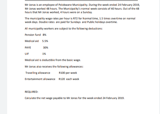 Mr Jonas is an employee of Polokwane Municipality. During the week ended 24 February 2019,
Mr Jonas worked 48 hours. The Municipality's normal week consists of 40 hours. Out of the 48
hours that Mr Jonas worked, 4 hours were on a Sunday.
The municipality wage rates per hour is R72 for Normal time, 1.5 times overtime on normal
week days. Double rates are paid for Sundays and Public holidays overtime.
All municipality workers are subject to the following deductions:
Pension fund 8%
Medical aid 5.5%
PAYE
30%
UIF
1%
Medical aid is deductible from the basic wage.
Mr Jonas also receives the following allowances:
Travelling allowance
R100 per week
Entertainment allowance R120 each week
REQUIRED:
Calculate the net wage payable to Mr Jonas for the week ended 24 February 2019.
