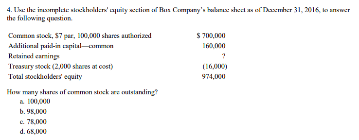 4. Use the incomplete stockholders' equity section of Box Company's balance sheet as of December 31, 2016, to answer
the following question.
Common stock, $7 par, 100,000 shares authorized
Additional paid-in capital common
Retained earnings
Treasury stock (2,000 shares at cost)
Total stockholders' equity
How many shares of common stock are outstanding?
a. 100,000
b. 98,000
c. 78,000
d. 68,000
$ 700,000
160,000
?
(16,000)
974,000