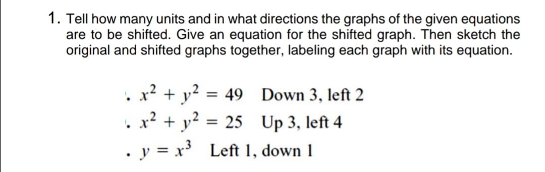 1. Tell how many units and in what directions the graphs of the given equations
are to be shifted. Give an equation for the shifted graph. Then sketch the
original and shifted graphs together, labeling each graph with its equation.
. x² + y²
x2 + y?
= 49 Down 3, left 2
= 25 Up 3, left 4
. y = x Left 1, down 1
