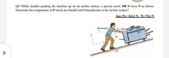 Q8/ While steadily pushing the machine up on an incline surface, a person exerts 180 N force P as shown.
Determine the components of P which are Parallel and Perpendicular to the incline surface?
Ans: Px= 163,1 N. Py=76.1 N
Horizontal
180 N
15
