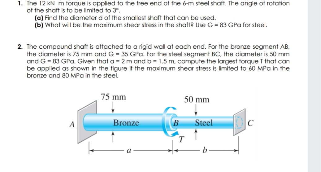 1. The 12 kN m torque is applied to the free end of the 6-m steel shaft. The angle of rotation
of the shaft is to be limited to 3°.
(a) Find the diameter d of the smallest shaft that can be used.
(b) What will be the maximum shear stress in the shaft? Use G = 83 GPa for steel.
2. The compound shaft is attached to a rigid wall at each end. For the bronze segment AB,
the diameter is 75 mm and G = 35 GPa. For the steel segment BC, the diameter is 50 mm
and G = 83 GPa. Given that a = 2 m and b = 1.5 m, compute the largest torque T that can
be applied as shown in the figure if the maximum shear stress is limited to 60 MPa in the
bronze and 80 MPa in the steel.
75 mm
50 mm
A
Bronze
B
Steel

