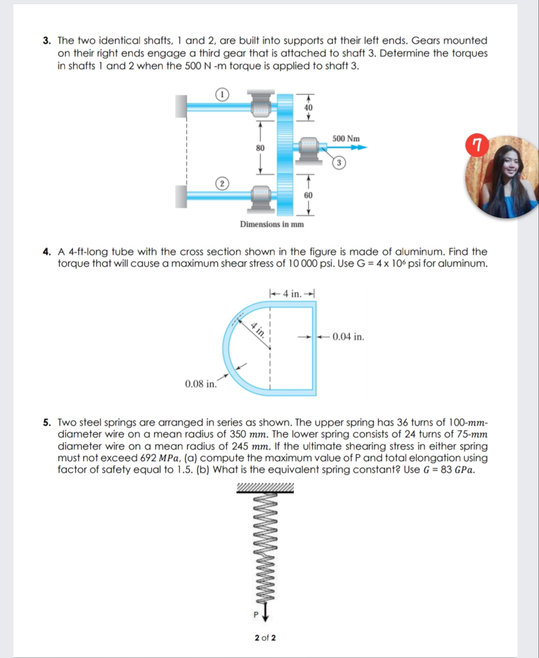 3. The two identical shafts, 1 and 2, are built into supports at their left ends. Gears mounted
on their right ends engage a third gear that is attached to shaft 3. Determine the torques
in shafts 1 and 2 when the 500N -m torque is applied to shaft 3.
40
500 Nm
80
Dimensions in mm
4. A 4-ft-long tube with the cross section shown in the figure is made of aluminum. Find the
torque that will cause a maximum shear stress of 10 000 psi. Use G = 4 x 106 psi for aluminum.
+4 in. →
0.04 in.
0.08 in.´
5. Two steel springs are arranged in series as shown. The upper spring has 36 turns of 100-mm-
diameter wire on a mean radius of 350 mm. The lower spring consists of 24 turns of 75-mm
diameter wire on a mean radius of 245 mm. If the ultimate shearing stress in either spring
must not exceed 692 MPa, (a) compute the maximum value of P and total elongation using
factor of safety equal to 1.5. (b) What is the equivalent spring constant? Use G = 83 GPa.
2 of 2
4 in.
wwwww.-
