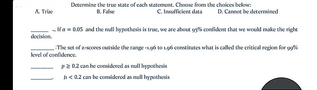 Determine the true state of each statement. Choose from the choices below:
A. True
B. False
C. Insufficient data
D. Cannot be determined
If a = 0.05 and the null hypothesis is true, we are about 95% confident that we would make the right
decision.
:The set of z-scores outside the range -1.96 to 1.96 constitutes what is called the critical region for 99%
level of confidence.
p 2 0.2 can be considered as null hypothesis
4 < 0.2 can be considered as null hypothesis
