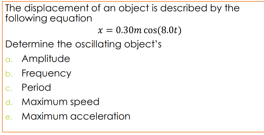 The displacement of an object is described by the
following equation
x = 0.30m cos(8.0t)
Determine the oscillating object's
a. Amplitude
b. Frequency
c. Period
d. Maximum speed
e. Maximum acceleration
