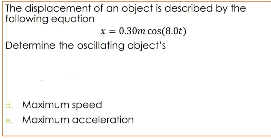The displacement of an object is described by the
following equation
x = 0.30m cos(8.0t)
Determine the oscillating object's
%3D
d. Maximum speed
e. Maximum acceleration
е.
