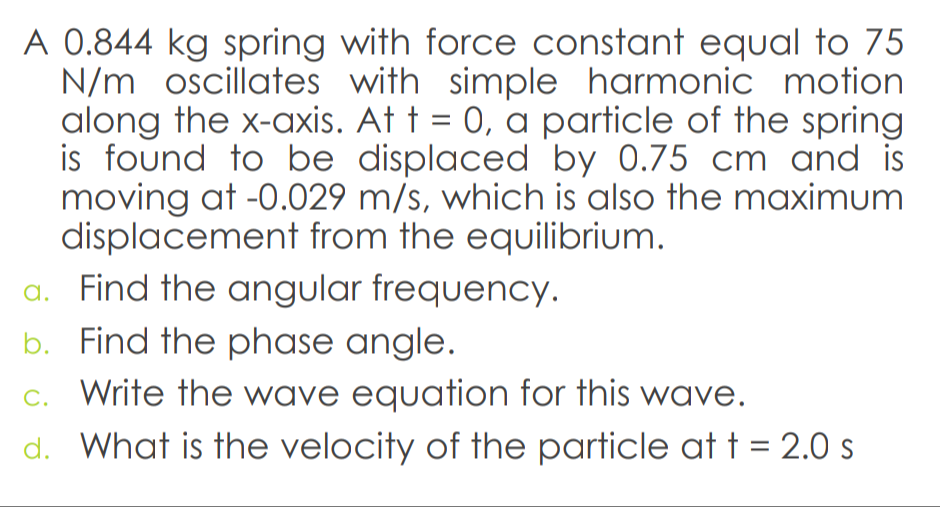 A 0.844 kg spring with force constant equal to 75
N/m oscillates with simple harmonic motion
along the x-axis. At t = 0, a particle of the spring
is found to be displaced by 0.75 cm and is
moving at -0.029 m/s, which is also the maximum
displacement from the equilibrium.
a. Find the angular frequency.
b. Find the phase angle.
C. Write the wave equation for this wave.
d. What is the velocity of the particle at t = 2.0 s
%3D
