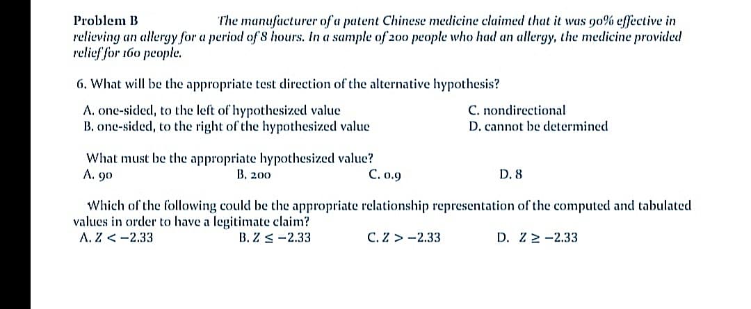 Problem B
The manufacturer of a patent Chinese medicine claimed that it was 90% effective in
relieving an allergy for a period of 8 hours. In a sample of 200 people who had an allergy, the medicine provided
relief for 160 people.
6. What will be the appropriate test direction of the alternative hypothesis?
A. one-sided, to the left of hypothesized value
B. one-sided, to the right of the hypothesized value
C. nondirectional
D. cannot be determined
What must be the appropriate hypothesized value?
B. 200
A. 90
C. o.9
D. 8
Which of the following could be the appropriate relationship representation of the computed and tabulated
values in order to have a legitimate claim?
A. Z < -2.33
B. Z < -2.33
C. Z > -2.33
D. Z 2 -2.33
