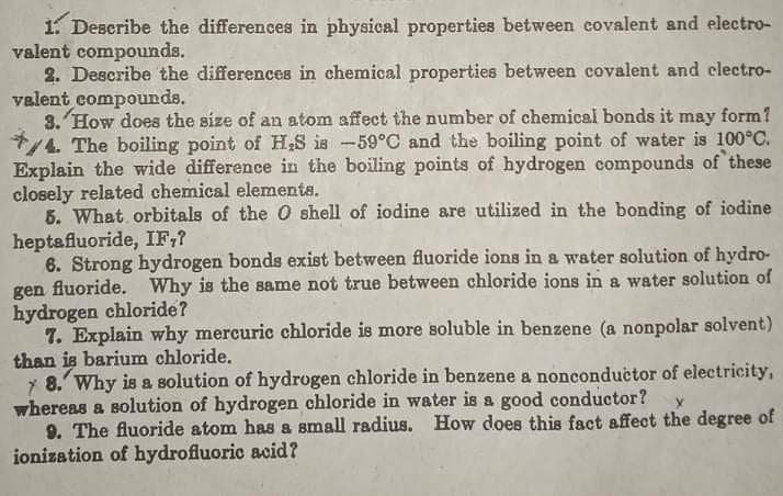 1. Describe the differences in physical properties between covalent and electro-
valent compounds.
2. Describe the differences in chemical properties between covalent and electro-
valent compounds.
3. How does the size of an atom affect the number of chemical bonds it may form 1
7/4 The boiling point of H;S is -59°C and the boiling point of water is 100°C.
Explain the wide difference in the boiling points of hydrogen compounds of these
closely related chemical elements.
5. What orbitals of the O shell of iodine are utilized in the bonding of iodine
heptafluoride, IF,?
6. Strong hydrogen bonds exist between fluoride ions in a water solution of hydro-
gen fluoride. Why is the same not true between chloride ions in a water solution of
hydrogen chloride?
7. Explain why mercuric chloride is more soluble in benzene (a nonpolar solvent)
than is barium chloride.
7 8. Why is a solution of hydrogen chloride in benzene a nonconductor of electricity,
whereas a solution of hydrogen chloride in water is a good conductor?
9. The fluoride atom has & small radius. How does this fact affect the degree of
ionization of hydrofluoric acid?
