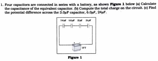 1. Four capacitors are connected in series with a battery, as shown Figure 1 below (a) Calculate
the capacitance of the equivalent capacitor. (b) Compute the total charge on the circuit. (c) Find
the potential difference across the 3.0µF capacitor, 6.0µF, 24µF.
18V
Figure 1
