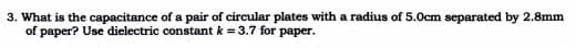 3. What is the capacitance of a pair of circular plates with a radius of 5.0cm separated by 2.8mm
of paper? Use dielectric constant k = 3.7 for paper.
