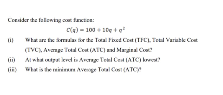 Consider the following cost function:
C(q) = 100 + 10q+q²
(i)
What are the formulas for the Total Fixed Cost (TFC), Total Variable Cost
(TVC), Average Total Cost (ATC) and Marginal Cost?
(ii)
At what output level is Average Total Cost (ATC) lowest?
What is the minimum Average Total Cost (ATC)?
(iii)