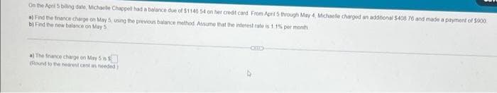 On the April 5 billing date, Michaelle Chappell had a balance due of $1145 54 on her credit card From April 5 through May 4, Michaelle charged an additional $408 76 and made a payment of $900
a) Find the finance charge on May 5, using the previous balance method Assume that the interest rate is 11% per month
b) Find the new balance on May 5
CITE
a) The finance charge on May 5 is
(Round to the nearest cent as needed