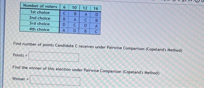 Number of voters
6
12
16
1st choice
C
B
A
D
2nd choice
B
A
C B
3rd choice
D
C
D A
4th choice
A
D
B C
Find number of points Candidate C receives under Pairwise Comparison (Copeland's Method)
Points =
Find the winner of this election under Pairwise Comparison (Copeland's Method)
Winner
10
n
08