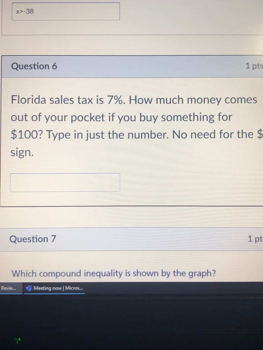 x>-38
Question 6
1 pts
Florida sales tax is 7%. How much money comes
out of your pocket if you buy something for
$100? Type in just the number. No need for the $
sign.
Question 7
1 pt
Which compound inequality is shown by the graph?
Revie...
Meeting now | Micros..
